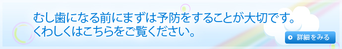 むし歯になる前にまずは予防をすることが大切です。くわしくはこちらをご覧ください。