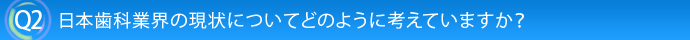 Q2.日本歯科業界の現状についてどのように考えていますか？