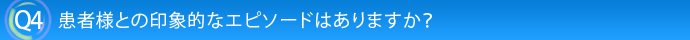 Q4.患者様との印象的なエピソードはありますか？