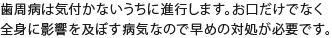 歯周病は気付かないうちに進行します。お口だけでなく全身に影響を及ぼす病気なので早めの対処が必要です。