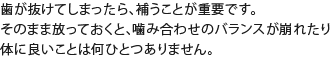 歯が抜けてしまったら、補うことが重要です。そのまま放っておくと、噛み合わせのバランスが崩れたり体に良いことは何ひとつありません。