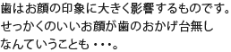 歯はお顔の印象に大きく影響するものです。せっかくのいいお顔が歯のおかげ台無しなんていうことも・・・。