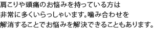 肩こりや頭痛のお悩みを持っている方は非常に多くいらっしゃいます。噛み合わせを解消することでお悩みを解決できることもあります。